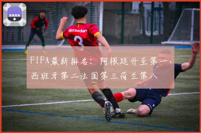 FIFA最新排名：阿根廷升至第一，西班牙第二法国第三荷兰第八