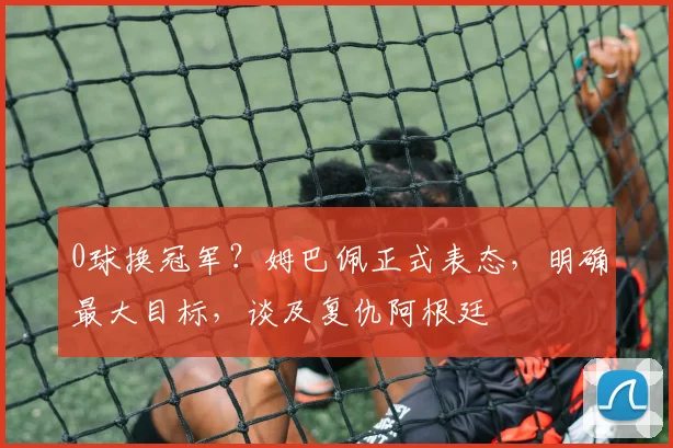 0球换冠军？姆巴佩正式表态，明确最大目标，谈及复仇阿根廷