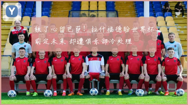铁了心留巴萨！拉什福德盼世界杯前定未来 却遭俱乐部冷处理