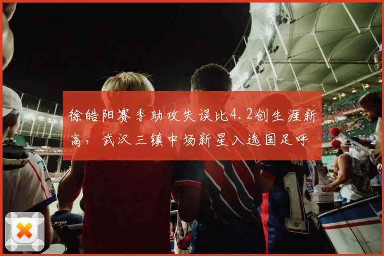 徐皓阳赛季助攻失误比4.2创生涯新高，武汉三镇中场新星入选国足呼声渐涨