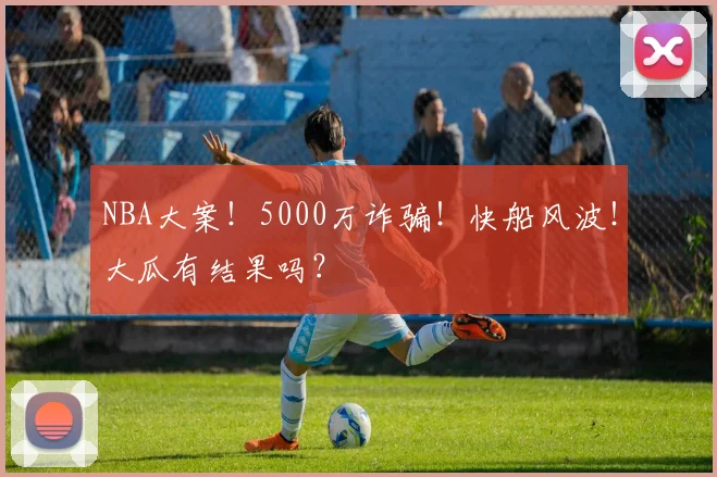 NBA大案！5000万诈骗！快船风波！大瓜有结果吗？