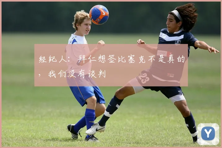 经纪人：拜仁想签比塞克不是真的，我们没有谈判